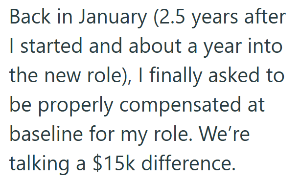 Back in January (2.5 years after I started and about a year into the new role), I finally asked to be properly compensated at baseline for my role. We're talking a $15k difference.