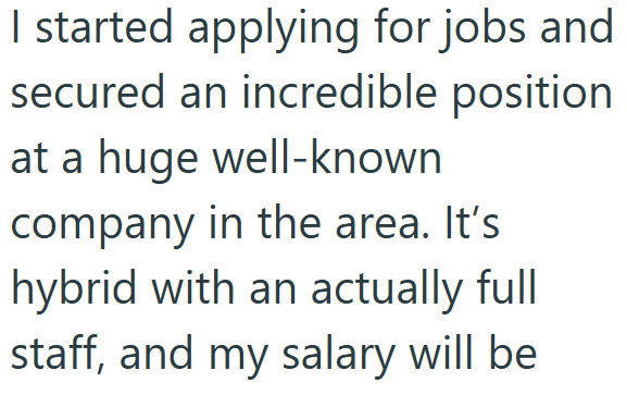 I started applying for jobs and secured an incredible position at a huge well-known company in the area. It's hybrid with an actually full staff, and my salary will be