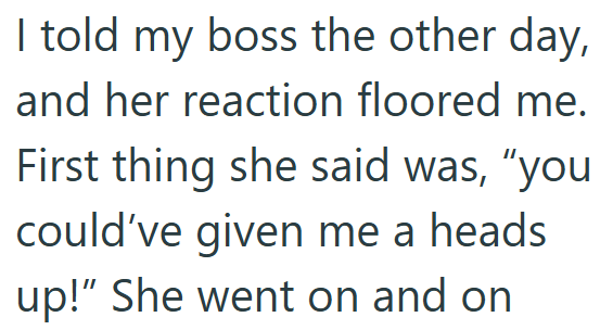 I told my boss the other day, and her reaction floored me. First thing she said was, "you could've given me a heads up!" She went on and on