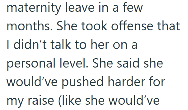 maternity leave in a few months. She took offense that I didn't talk to her on a personal level. She said she would've pushed harder for my raise (like she would've