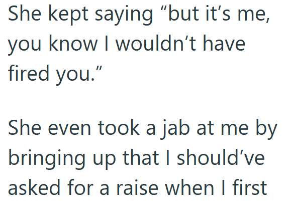 She kept saying "but it's me, you know I wouldn't have fired you." She even took a jab at me by bringing up that I should've asked for a raise when I first