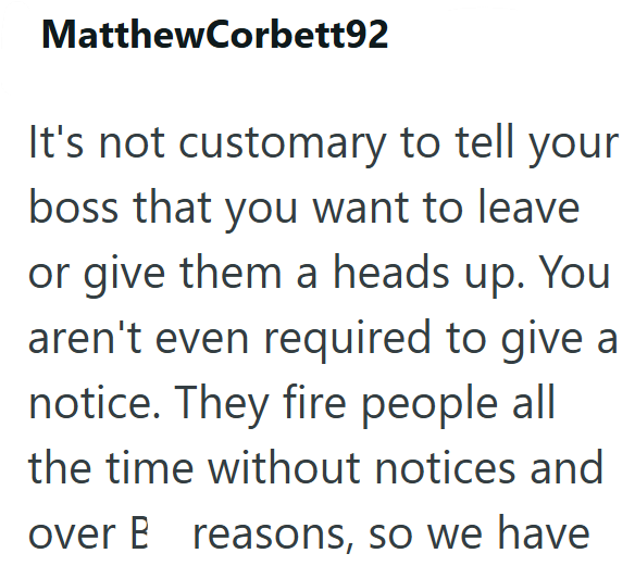 MatthewCorbett92 It's not customary to tell your boss that you want to leave or give them a heads up. You aren't even required to give a notice. They fire people all the time without notices and over B reasons, so we have