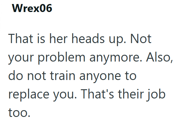 Wrex06 That is her heads up. Not your problem anymore. Also, do not train anyone to replace you. That's their job too.