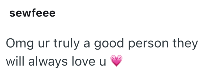 sewfeee Omg ur truly a good person they will always love u