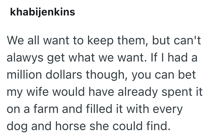 khabijenkins We all want to keep them, but can't alawys get what we want. If I had a million dollars though, you can bet my wife would have already spent it on a farm and filled it with every dog and horse she could find.