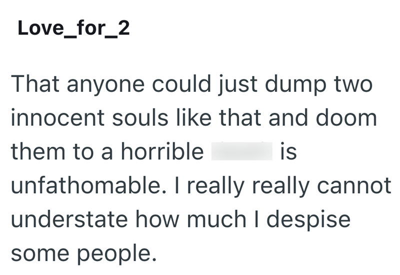 Love_for_2 That anyone could just dump two innocent souls like that and doom them to a horrible is unfathomable. I really really cannot understate how much I despise some people.
