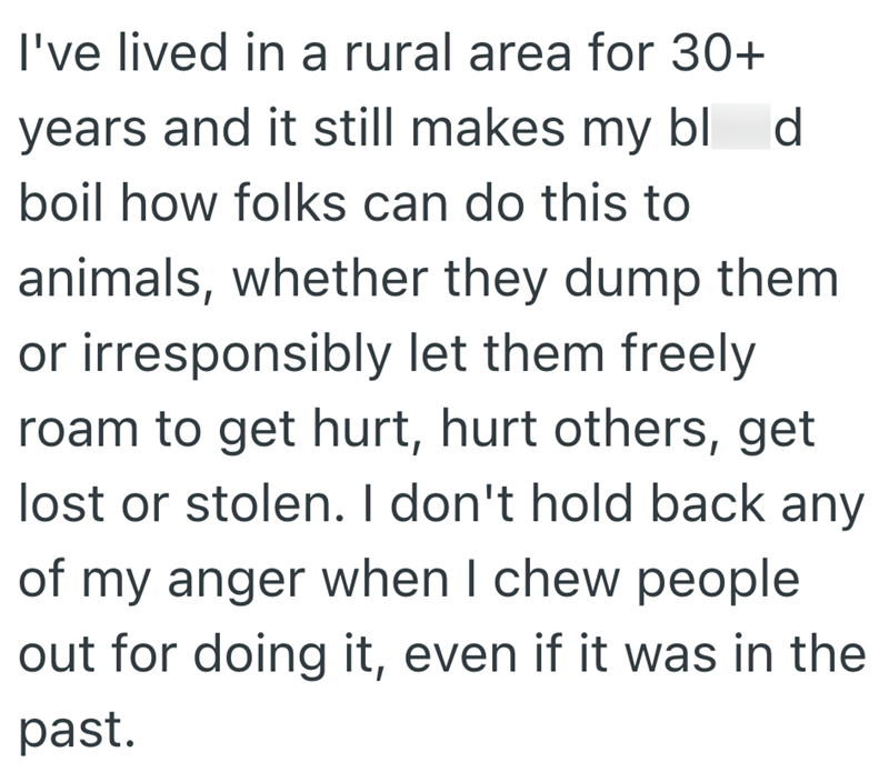 I've lived in a rural area for 30+ years and it still makes my bl d boil how folks can do this to animals, whether they dump them or irresponsibly let them freely roam to get hurt, hurt others, get lost or stolen. I don't hold back any of my anger when I chew people out for doing it, even if it was in the past.