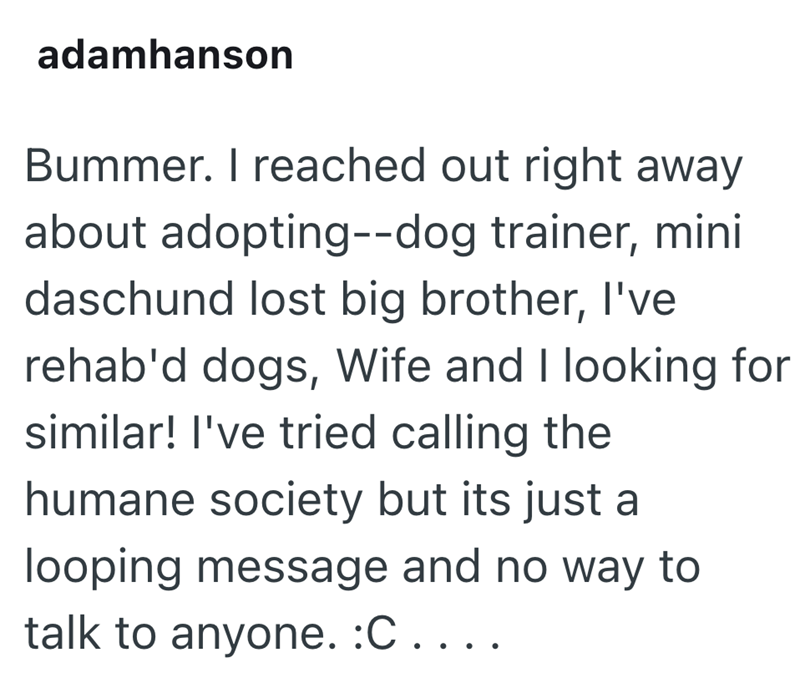 adamhanson Bummer. I reached out right away about adopting--dog trainer, mini daschund lost big brother, I've rehab'd dogs, Wife and I looking for similar! I've tried calling the humane society but its just a looping message and no way to talk to anyone. :C . . . .