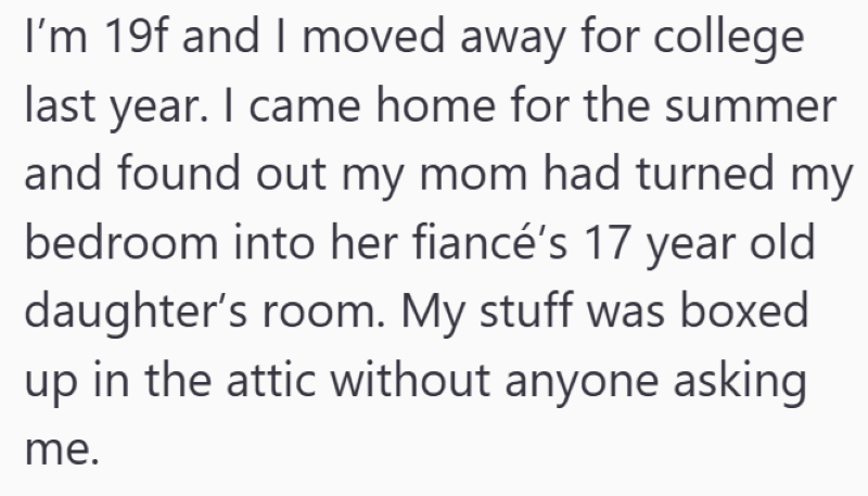I'm 19f and I moved away for college last year. I came home for the summer and found out my mom had turned my bedroom into her fiancé's 17 year old daughter's room. My stuff was boxed up in the attic without anyone asking me.