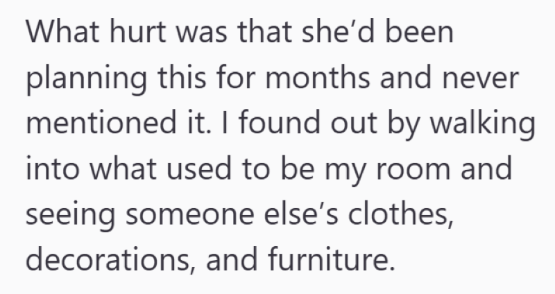 What hurt was that she'd been planning this for months and never mentioned it. I found out by walking into what used to be my room and seeing someone else's clothes, decorations, and furniture.