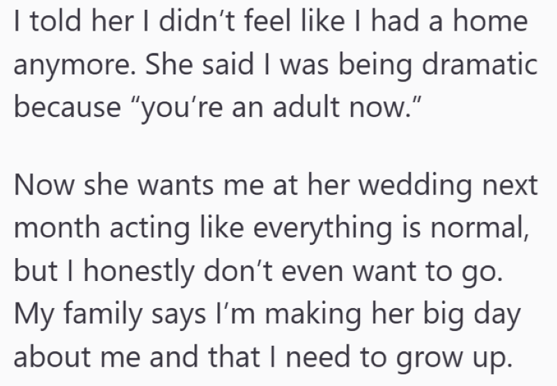 I told her I didn't feel like I had a home anymore. She said I was being dramatic because "you're an adult now." Now she wants me at her wedding next month acting like everything is normal, but I honestly don't even want to go. My family says I'm making her big day about me and that I need to grow up.
