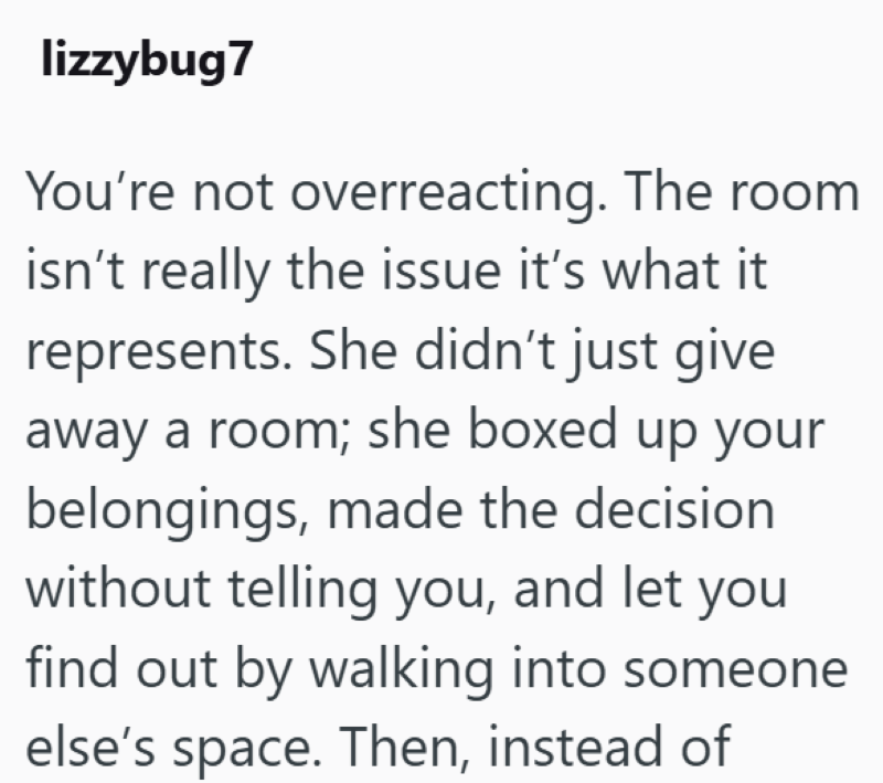 lizzybug7 You're not overreacting. The room isn't really the issue it's what it represents. She didn't just give away a room; she boxed up your belongings, made the decision without telling you, and let you find out by walking into someone else's space. Then, instead of