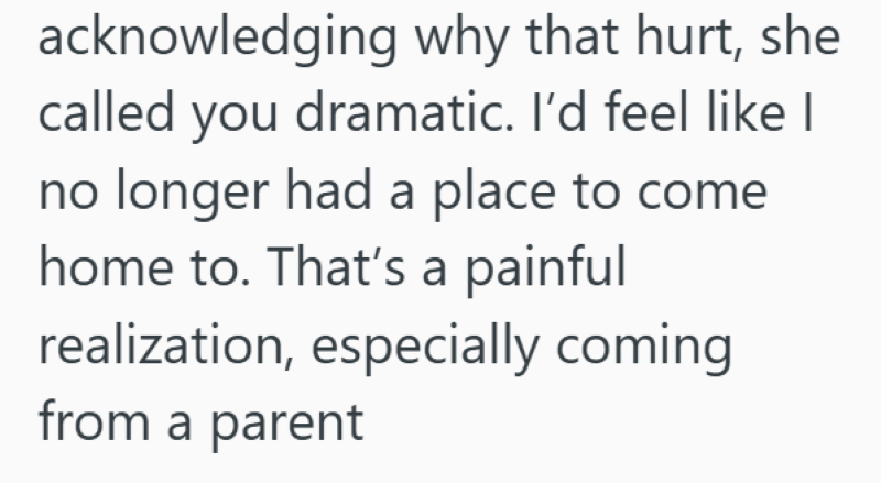 acknowledging why that hurt, she called you dramatic. I'd feel like I no longer had a place to come home to. That's a painful realization, especially coming from a parent