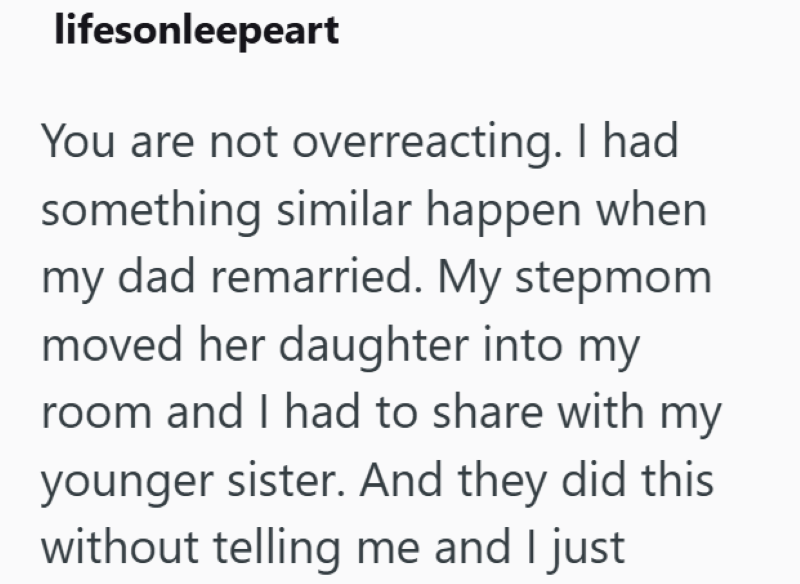 lifesonleepeart You are not overreacting. I had something similar happen when my dad remarried. My stepmom moved her daughter into my room and I had to share with my younger sister. And they did this without telling me and I just