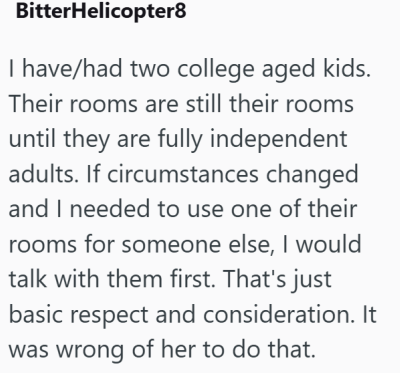 BitterHelicopter8 I have/had two college aged kids. Their rooms are still their rooms until they are fully independent adults. If circumstances changed and I needed to use one of their rooms for someone else, I would talk with them first. That's just basic respect and consideration. It was wrong of her to do that.