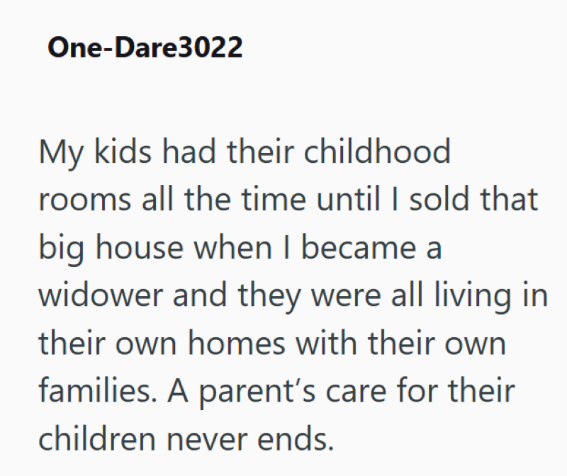One-Dare3022 My kids had their childhood rooms all the time until I sold that big house when I became a widower and they were all living in their own homes with their own families. A parent's care for their children never ends.