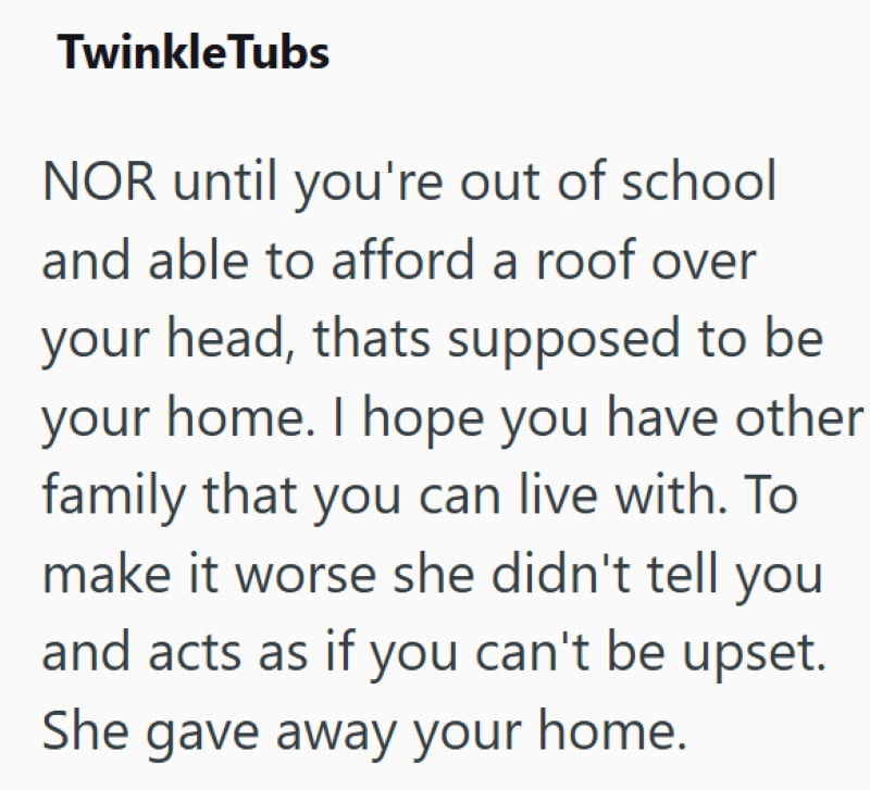 Twinkle Tubs NOR until you're out of school and able to afford a roof over your head, thats supposed to be your home. I hope you have other family that you can live with. To make it worse she didn't tell you and acts as if you can't be upset. She gave away your home.