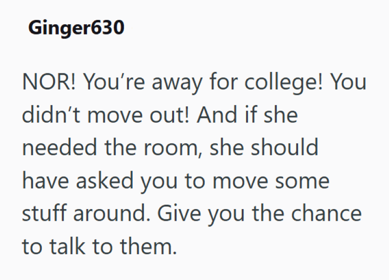 Ginger630 NOR! You're away for college! You didn't move out! And if she needed the room, she should have asked you to move some stuff around. Give you the chance to talk to them.