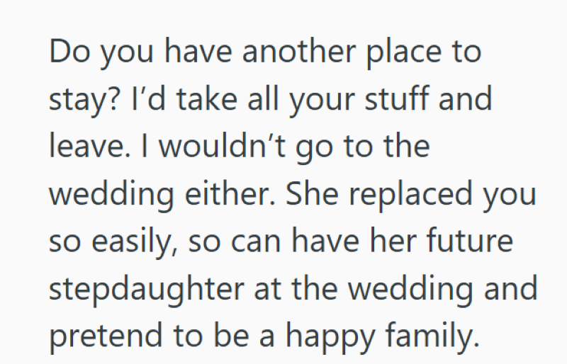 Do you have another place to stay? I'd take all your stuff and leave. I wouldn't go to the wedding either. She replaced you so easily, so can have her future stepdaughter at the wedding and pretend to be a happy family.