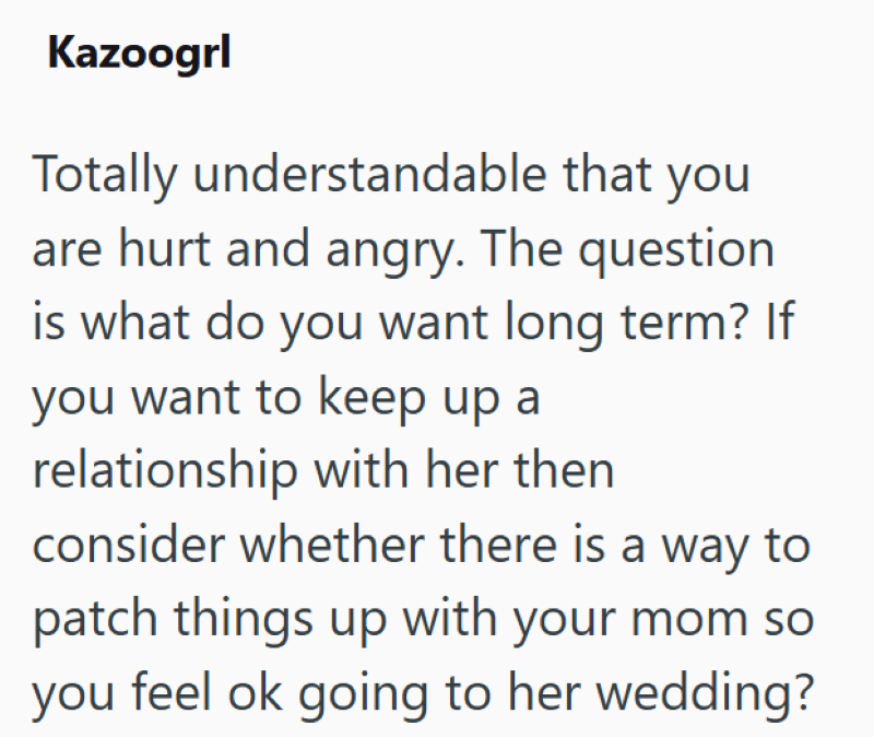 Kazoogrl Totally understandable that you are hurt and angry. The question is what do you want long term? If you want to keep up a relationship with her then consider whether there is a way to patch things up with your mom so you feel ok going to her wedding?