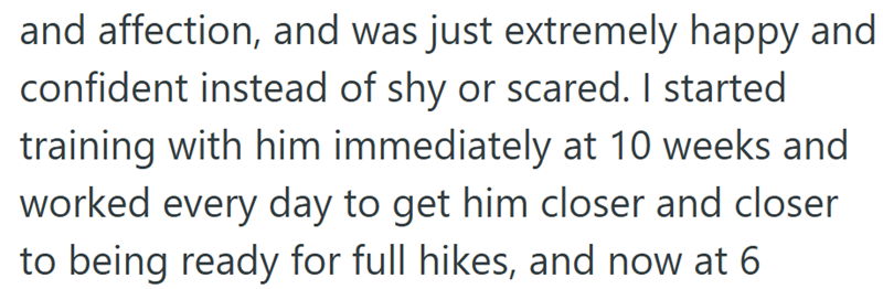 and affection, and was just extremely happy and confident instead of shy or scared. I started training with him immediately at 10 weeks and worked every day to get him closer and closer to being ready for full hikes, and now at 6