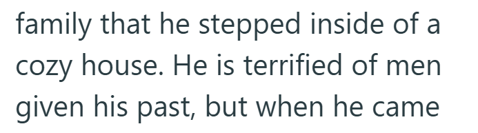family that he stepped inside of a cozy house. He is terrified of men given his past, but when he came