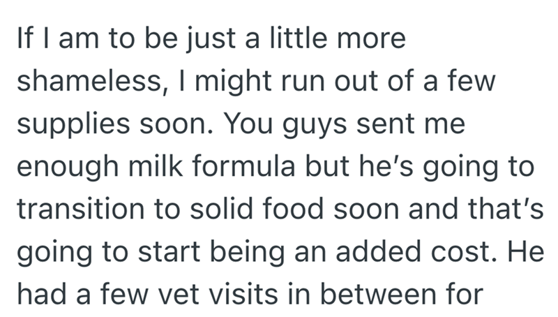 If I am to be just a little more shameless, I might run out of a few supplies soon. You guys sent me enough milk formula but he's going to transition to solid food soon and that's going to start being an added cost. He had a few vet visits in between for