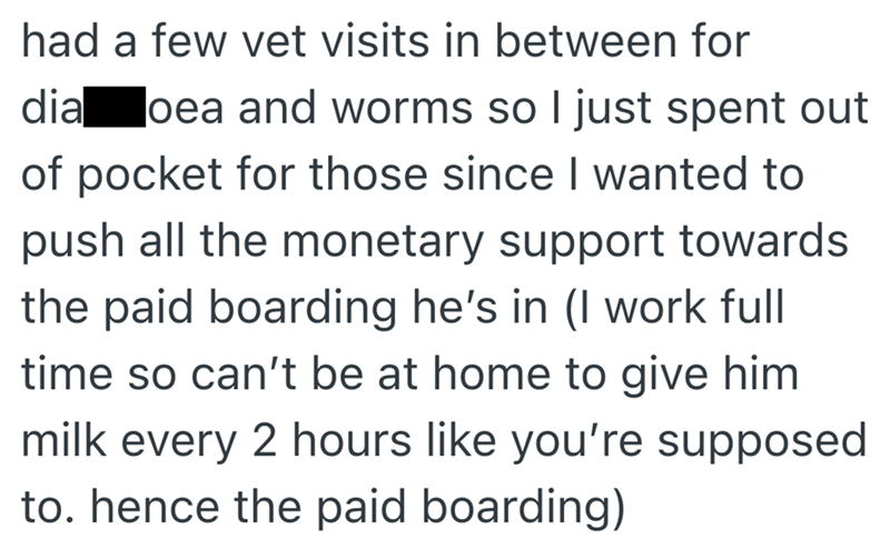 had a few vet visits in between for dia oea and worms so I just spent out of pocket for those since I wanted to push all the monetary support towards the paid boarding he's in (I work full time so can't be at home to give him milk every 2 hours like you're supposed to. hence the paid boarding)