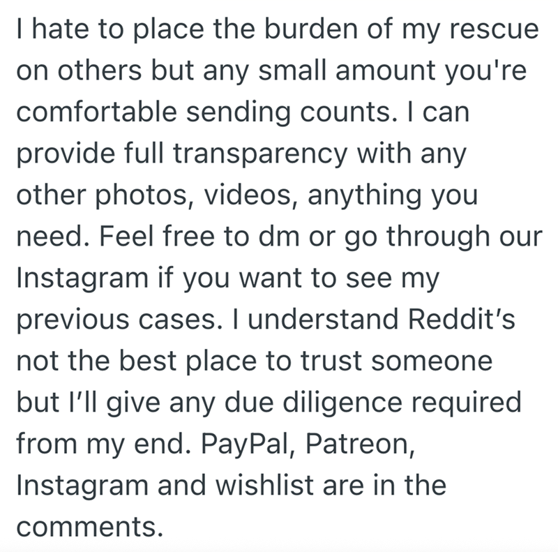 I hate to place the burden of my rescue on others but any small amount you're comfortable sending counts. I can provide full transparency with any other photos, videos, anything you need. Feel free to dm or go through our Instagram if you want to see my previous cases. I understand Reddit's not the best place to trust someone but I'll give any due diligence required from my end. PayPal, Patreon, Instagram and wishlist are in the comments.