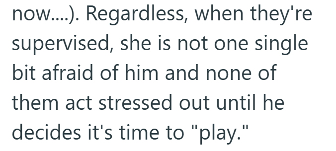 now....). Regardless, when they're supervised, she is not one single bit afraid of him and none of them act stressed out until he decides it's time to "play."