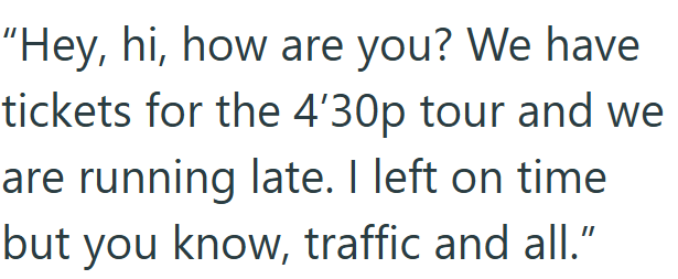 "Hey, hi, how are you? We have tickets for the 4'30p tour and we are running late. I left on time but you know, traffic and all."