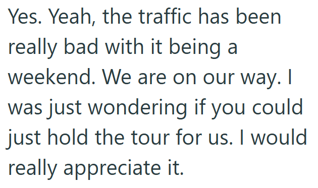 Yes. Yeah, the traffic has been really bad with it being a weekend. We are on our way. I was just wondering if you could just hold the tour for us. I would really appreciate it.
