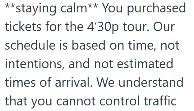 **staying calm** You purchased tickets for the 4'30p tour. Our schedule is based on time, not intentions, and not estimated times of arrival. We understand that you cannot control traffic
