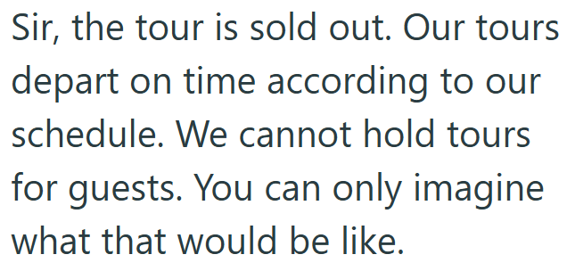 Sir, the tour is sold out. Our tours depart on time according to our schedule. We cannot hold tours for guests. You can only imagine what that would be like.