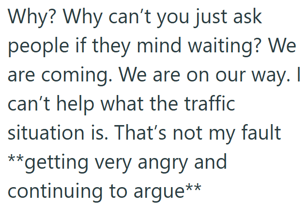 Why? Why can't you just ask people if they mind waiting? We are coming. We are on our way. I can't help what the traffic situation is. That's not my fault **getting very angry and continuing to argue**
