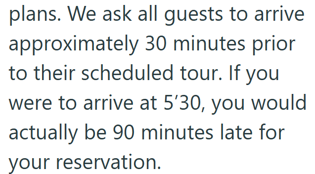 plans. We ask all guests to arrive approximately 30 minutes prior to their scheduled tour. If you were to arrive at 5'30, you would actually be 90 minutes late for your reservation.