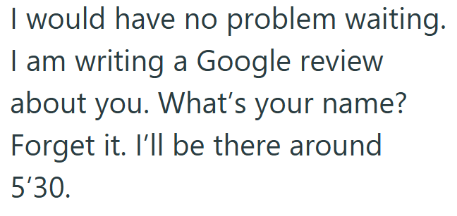 I would have no problem waiting. I am writing a Google review about you. What's your name? Forget it. I'll be there around 5'30.