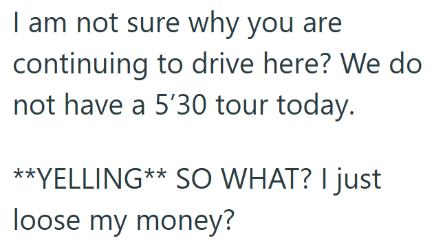 I am not sure why you are continuing to drive here? We do not have a 5'30 tour today. **YELLING** SO WHAT? I just loose my money?