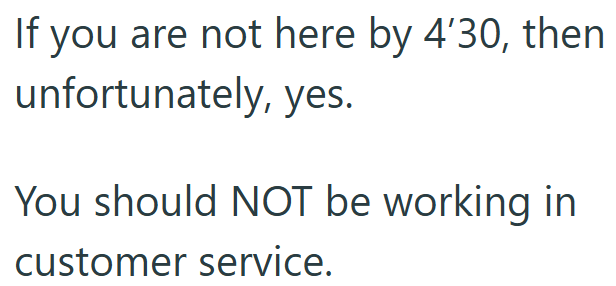 If you are not here by 4'30, then unfortunately, yes. You should NOT be working in customer service.