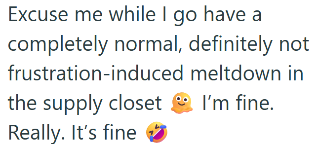 Excuse me while I go have a completely normal, definitely not frustration-induced meltdown in the supply closet I'm fine. Really. It's fine