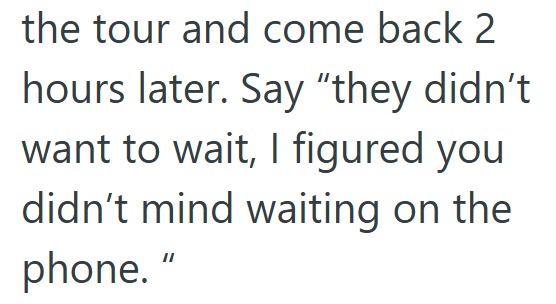 the tour and come back 2 hours later. Say "they didn't want to wait, I figured you didn't mind waiting on the phone. "