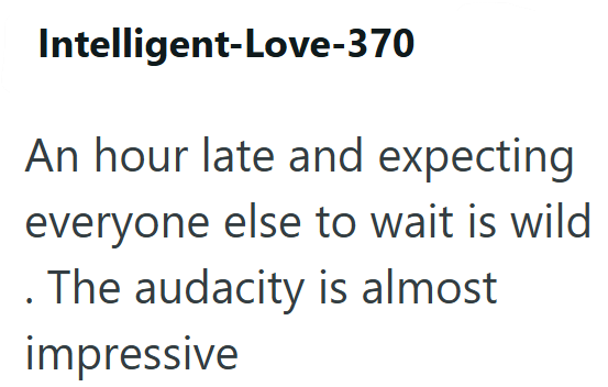 Intelligent-Love-370 An hour late and expecting everyone else to wait is wild . The audacity is almost impressive