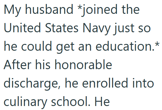 My husband *joined the United States Navy just so he could get an education.* After his honorable discharge, he enrolled into culinary school. He