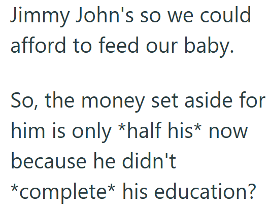 Jimmy John's so we could afford to feed our baby. So, the money set aside for him is only *half his* now because he didn't *complete* his education?