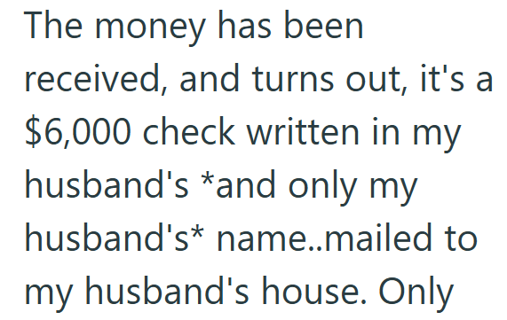 The money has been received, and turns out, it's a $6,000 check written in my husband's *and only my husband's name..mailed to my husband's house. Only