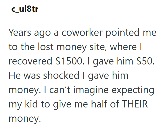 c_ul8tr Years ago a coworker pointed me to the lost money site, where I recovered $1500. I gave him $50. He was shocked I gave him money. I can't imagine expecting my kid to give me half of THEIR money.