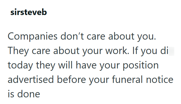 sirsteveb Companies don't care about you. They care about your work. If you di today they will have your position advertised before your funeral notice is done