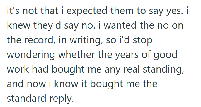 it's not that i expected them to say yes. i knew they'd say no. i wanted the no on the record, in writing, so i'd stop wondering whether the years of good work had bought me any real standing, and now i know it bought me the standard reply.