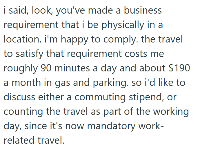 i said, look, you've made a business requirement that i be physically in a location. i'm happy to comply. the travel to satisfy that requirement costs me roughly 90 minutes a day and about $190 a month in gas and parking. so i'd like to discuss either a commuting stipend, or counting the travel as part of the working day, since it's now mandatory work- related travel.