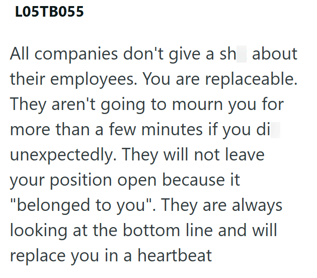 L05TB055 All companies don't give a sh about their employees. You are replaceable. They aren't going to mourn you for more than a few minutes if you di unexpectedly. They will not leave your position open because it "belonged to you". They are always looking at the bottom line and will replace you in a heartbeat